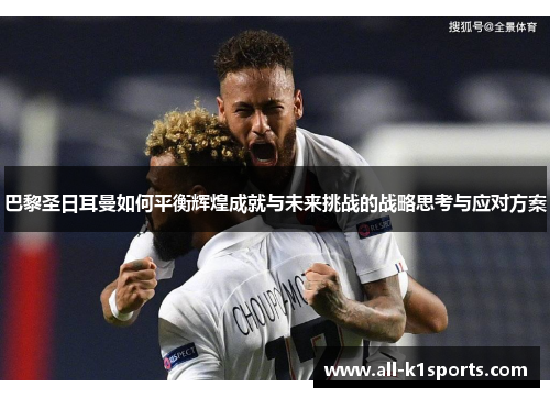 巴黎圣日耳曼如何平衡辉煌成就与未来挑战的战略思考与应对方案
