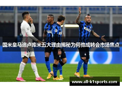 国米皇马追卢库米五大理由揭秘为何他成转会市场焦点