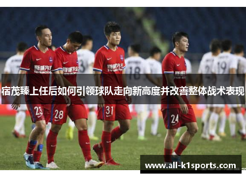 宿茂臻上任后如何引领球队走向新高度并改善整体战术表现
