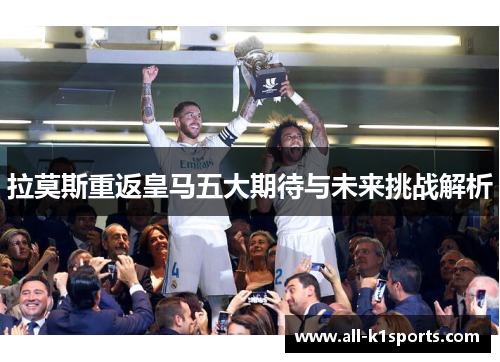拉莫斯重返皇马五大期待与未来挑战解析