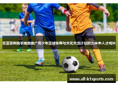 苏亚雷斯携手南美推广青少年足球发展与文化交流计划助力未来人才成长