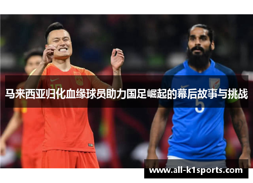 马来西亚归化血缘球员助力国足崛起的幕后故事与挑战 马来西亚归化血缘球员助力国足崛起的幕后故事与挑战