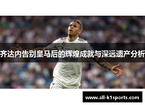 齐达内告别皇马后的辉煌成就与深远遗产分析